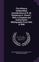 The Hitherto Unidentified Contributions of W. M. Thackeray to "Punch" ; With a Complete and Authoritative Bibliography From 1843 t