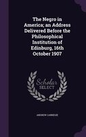 The Negro in America; an Address Delivered Before the Philosophical Institution of Edinburg, 16th October 1907