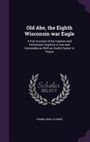 Old Abe, the Eighth Wisconsin war Eagle: A Full Account of his Capture and Enlistment, Exploits in war and Honorable as Well as Us