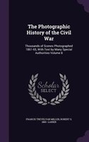 The Photographic History of the Civil War: Thousands of Scenes Photographed 1861-65, With Text by Many Special Authorities Volume