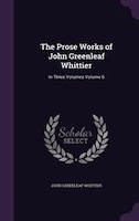 The Prose Works of John Greenleaf Whittier: In Three Volumes Volume 6