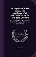 An Exposition of the Assemblies Catechism, With Practical Inferences From Each Question: As It Was Carried On in the Lord's Days E