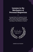 Lessons in the Mechanics of Personal Magnetism ...: Arranged Either for Reading Or Study; With Certain Exercises So Explained That