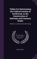 Tables for Determining the Cubical Content of Earthwork, in the Construction of Railways and Common Roads: Whether in Level Ground