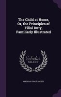 The Child at Home, Or, the Principles of Filial Duty, Familiarly Illustrated