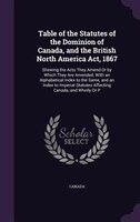 Table of the Statutes of the Dominion of Canada, and the British North America Act, 1867: Shewing the Acts They Amend Or by Which