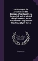 An History of the Archbishops and Bishops, Who Have Been Impeach'D and Attainted of High Treason, From William the Conqueror to Th