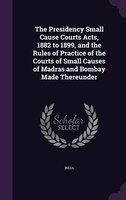 The Presidency Small Cause Courts Acts, 1882 to 1899, and the Rules of Practice of the Courts of Small Causes of Madras and Bombay
