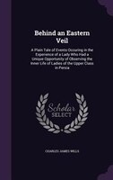 Behind an Eastern Veil: A Plain Tale of Events Occuring in the Experience of a Lady Who Had a Unique Opportunity of Observi