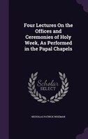 Four Lectures On the Offices and Ceremonies of Holy Week, As Performed in the Papal Chapels
