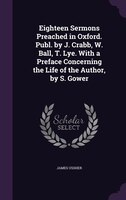 Eighteen Sermons Preached in Oxford. Publ. by J. Crabb, W. Ball, T. Lye. With a Preface Concerning the Life of the Author, by S. G