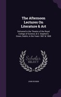 The Afternoon Lectures On Literature & Art: Delivered in the Theatre of the Royal College of Science, & S. Stephen's Green, Dublin