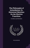 The Philosophy of Intimidation; Or, Historical Sketches On the Elective Franchise,: Its Defects and Remedies