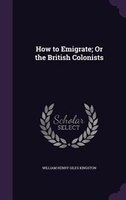 How to Emigrate; Or the British Colonists