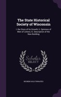 The State Historical Society of Wisconsin: I. the Story of Its Growth; Ii. Opinions of Men of Letters; Iii. Description of the New