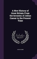 A New History of Great Britain From the Invasion of Julius Caesar to the Present Time