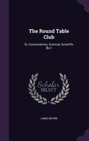 The Round Table Club: Or, Conversations, Scenical, Scientific [&c.]
