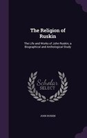 The Religion of Ruskin: The Life and Works of John Ruskin; a Biographical and Anthological Study