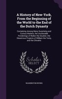 A History of New-York, From the Beginning of the World to the End of the Dutch Dynasty: Containing Among Many Surprising and Curio