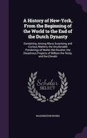 A History of New-York, From the Beginning of the World to the End of the Dutch Dynasty: Containing, Among Many Surprising and Curi