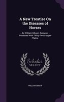 A New Treatise On the Diseases of Horses: ... by William Gibson, Surgeon, ... Illustrated With Thirty-Two Copper-Plates.
