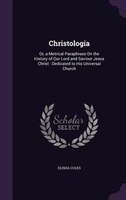 Christologia: Or, a Metrical Paraphrase On the History of Our Lord and Saviour Jesus Christ : Dedicated to His Un
