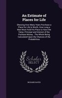 An Estimate of Places for Life: Shewing How Many Years Purchase a Place for Life Is Worth. How Long a Man Must Hold His Place to H