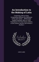 An Introduction to the Making of Latin: Comprising, After an Easy, Compendious Method, the Substance of the Latin Syntax ... [With