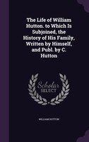 The Life of William Hutton. to Which Is Subjoined, the History of His Family, Written by Himself, and Publ. by C. Hutton