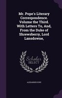 Mr. Pope's Literary Correspondence. Volume the Third. With Letters To, And, From the Duke of Shrewsberry, Lord Lansdowne,