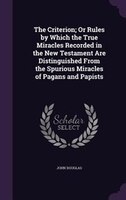 The Criterion; Or Rules by Which the True Miracles Recorded in the New Testament Are Distinguished From the Spurious Miracles of P