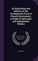 An Exposition and Defence of the Presbyterian Form of Church Government, in Reply to Episcopal and Independent Writers