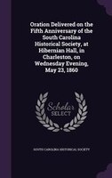 Oration Delivered on the Fifth Anniversary of the South Carolina Historical Society, at Hibernian Hall, in Charleston, on Wednesda