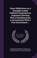 Some Reflections on a Pamphlet Lately Publish'd Entituled An Argument Shewing That a Standing Army is Inconsistent With a Free Gov