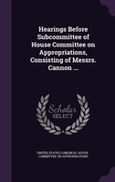 Hearings Before Subcommittee of House Committee on Appropriations, Consisting of Messrs. Cannon ...