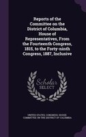Reports of the Committee on the District of Columbia, House of Representatives, From the Fourteenth Congress, 1815, to the Forty-n