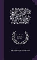 Steel in Construction. Convenient Rules, Formulae and Tables for the Strength of Steel Shapes Used as Beams, Struts, Shafts, etc.,
