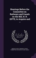 Hearings Before the Committee on Railways and Canals on the Bill, H. R. 20775, to Acquire and ...