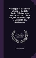Catalogue of the Private Library of the Late Daniel Webster, to be Sold by Auction ... June 8th, and Following Days ... Leonard &