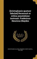 [Aristophanis quatuor fabulae] Recensuit et critica annotatione instruxit. Fredericus Henricus Blaydes