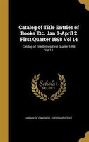 Catalog of Title Entries of Books Etc. Jan 3-April 2 First Quarter 1898 Vol 14; Catalog of Title Entries First Quarter 1898 Vol 14