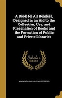 A Book for All Readers, Designed as an Aid to the Collection, Use, and Presenation of Books and the Formation of Public and Privat