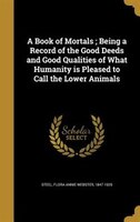 A Book of Mortals ; Being a Record of the Good Deeds and Good Qualities of What Humanity is Pleased to Call the Lower Animals
