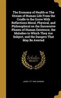 The Economy of Health or The Stream of Human Life From the Cradle to the Grave With Reflections Moral, Physical, and Philosophical