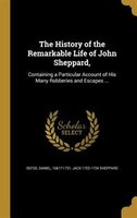 The History of the Remarkable Life of John Sheppard,: Containing a Particular Account of His Many Robberies and Escapes ...