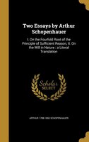 Two Essays by Arthur Schopenhauer: I. On the Fourfold Root of the Principle of Sufficient Reason, II. On the Will in Nature : a Li