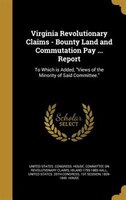 Virginia Revolutionary Claims - Bounty Land and Commutation Pay ... Report: To Which is Added, Views of the Minority of Said Commi