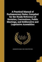 A Practical Manual of Parliamentary Rules, Compiled for the Ready Reference of Societies, Conventions, Public Meetings, and Delibe