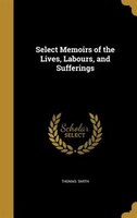 Select Memoirs of the Lives, Labours, and Sufferings