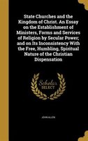 State Churches and the Kingdom of Christ. An Essay on the Establishment of Ministers, Forms and Services of Religion by Secular Po
